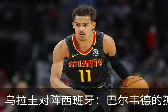 乌拉圭对阵西班牙：巴尔韦德的孤独之旅，首发11人中仅他一人效力西甲！