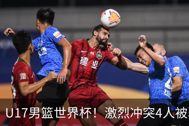 U17男篮世界杯！激烈冲突4人被驱逐，王建军承认对抗差，但不认怂